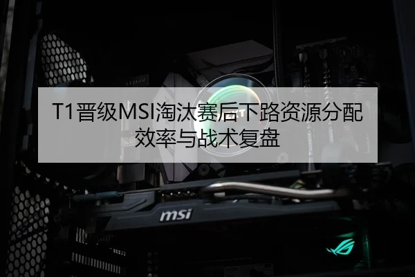 T1晋级MSI淘汰赛后下路资源分配效率与战术复盘