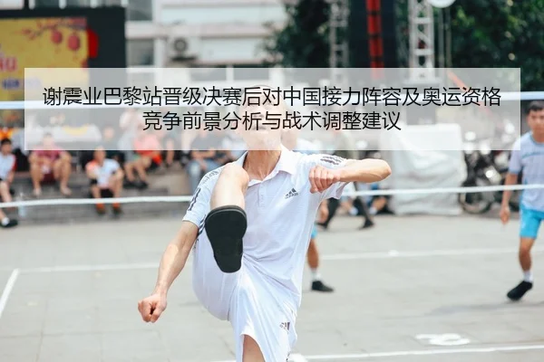 谢震业巴黎站晋级决赛后对中国接力阵容及奥运资格竞争前景分析与战术调整建议
