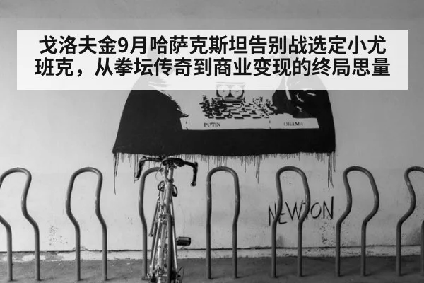 戈洛夫金9月哈萨克斯坦告别战选定小尤班克,从拳坛传奇到商业变现的终局思量