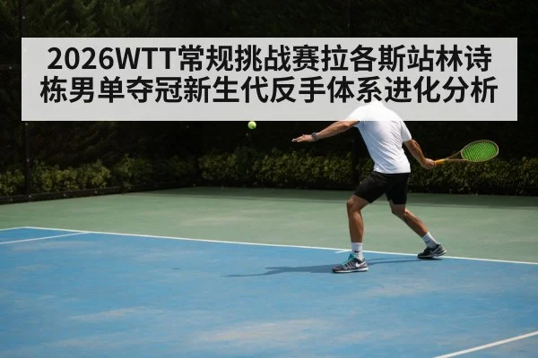 2026WTT常规挑战赛拉各斯站林诗栋男单夺冠新生代反手体系进化分析