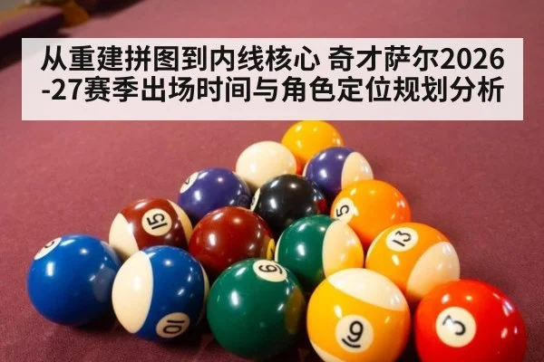 从重建拼图到内线核心 奇才萨尔2026-27赛季出场时间与角色定位规划分析